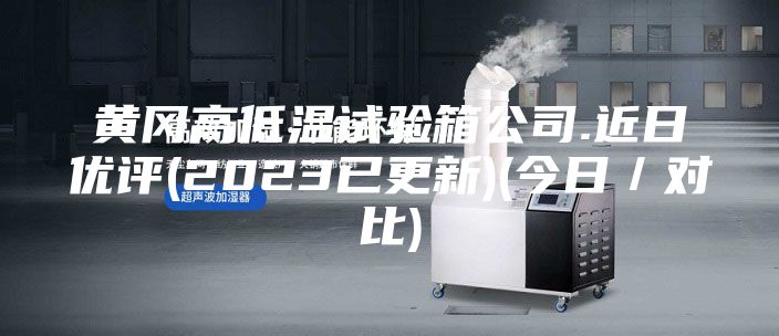 黃岡高低溫試驗(yàn)箱公司.近日優(yōu)評(píng)(2023已更新)(今日／對(duì)比)